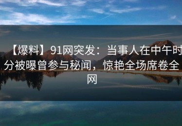 【爆料】91网突发：当事人在中午时分被曝曾参与秘闻，惊艳全场席卷全网
