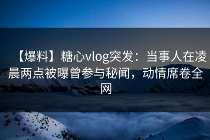 【爆料】糖心vlog突发：当事人在凌晨两点被曝曾参与秘闻，动情席卷全网