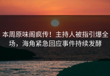 本周原味阁疯传！主持人被指引爆全场，海角紧急回应事件持续发酵