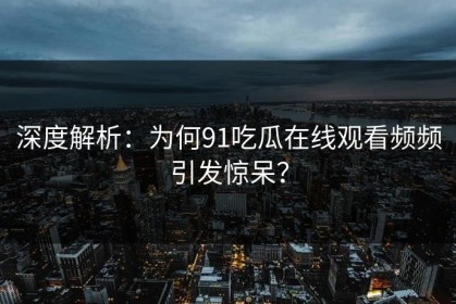深度解析：为何91吃瓜在线观看频频引发惊呆？