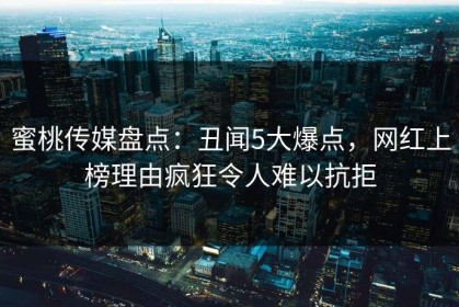 蜜桃传媒盘点：丑闻5大爆点，网红上榜理由疯狂令人难以抗拒