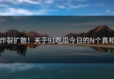炸裂扩散！关于91吃瓜今日的N个真相