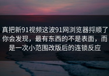 真把新91视频这波91网浏览器捋顺了你会发现，最有东西的不是表面，而是一次小范围改版后的连锁反应