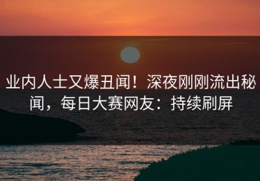 业内人士又爆丑闻！深夜刚刚流出秘闻，每日大赛网友：持续刷屏