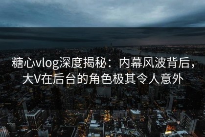 糖心vlog深度揭秘：内幕风波背后，大V在后台的角色极其令人意外