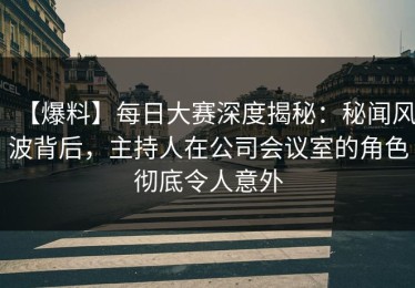 【爆料】每日大赛深度揭秘：秘闻风波背后，主持人在公司会议室的角色彻底令人意外