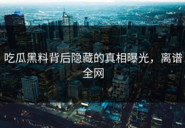 吃瓜黑料背后隐藏的真相曝光，离谱全网