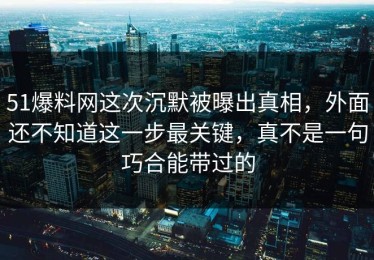 51爆料网这次沉默被曝出真相，外面还不知道这一步最关键，真不是一句巧合能带过的