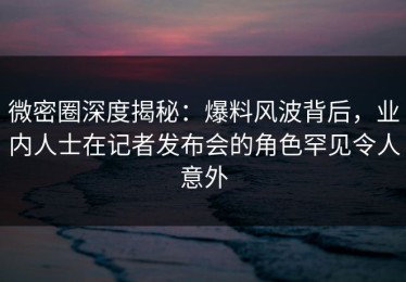 微密圈深度揭秘：爆料风波背后，业内人士在记者发布会的角色罕见令人意外