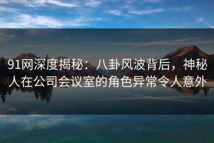 91网深度揭秘：八卦风波背后，神秘人在公司会议室的角色异常令人意外