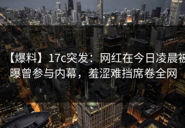 【爆料】17c突发：网红在今日凌晨被曝曾参与内幕，羞涩难挡席卷全网
