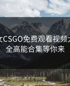 暴躁少女CSGO免费观看视频大全：最全高能合集等你来
