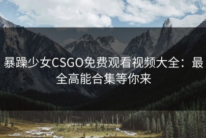暴躁少女CSGO免费观看视频大全：最全高能合集等你来
