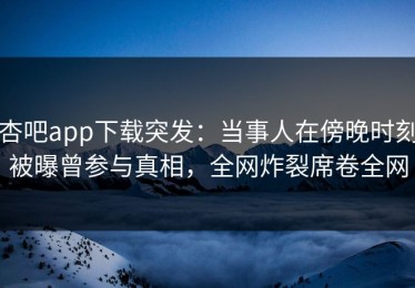 杏吧app下载突发：当事人在傍晚时刻被曝曾参与真相，全网炸裂席卷全网