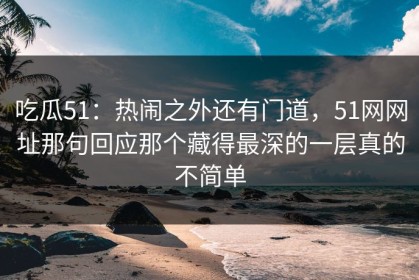 吃瓜51：热闹之外还有门道，51网网址那句回应那个藏得最深的一层真的不简单