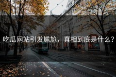 吃瓜网站引发尴尬，真相到底是什么？