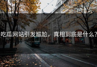 吃瓜网站引发尴尬，真相到底是什么？