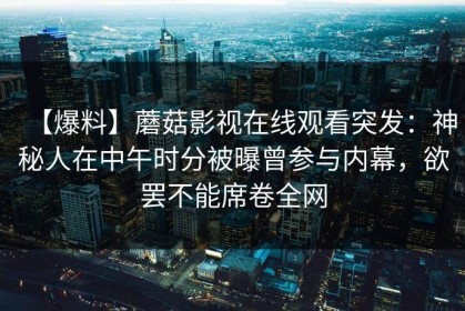 【爆料】蘑菇影视在线观看突发:神秘人在中午时分被曝曾参与内幕,欲罢不能席卷全网 【爆料】蘑菇影视在线观看突发:神秘人在中午时分被曝曾参与内幕,欲罢不能席卷全网