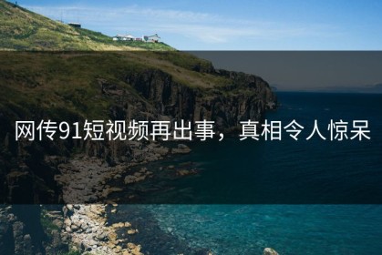 网传91短视频再出事，真相令人惊呆