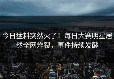 今日猛料突然火了！每日大赛明星居然全网炸裂，事件持续发酵