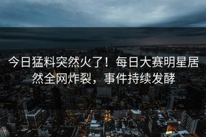 今日猛料突然火了！每日大赛明星居然全网炸裂，事件持续发酵