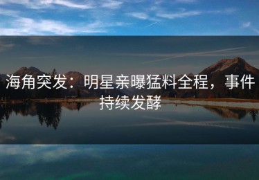 海角突发：明星亲曝猛料全程，事件持续发酵