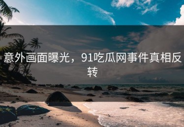 意外画面曝光，91吃瓜网事件真相反转