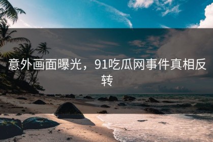 意外画面曝光，91吃瓜网事件真相反转