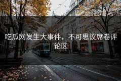 吃瓜网发生大事件，不可思议席卷评论区