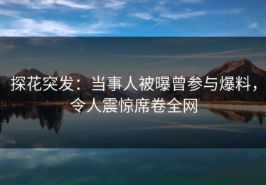 探花突发：当事人被曝曾参与爆料，令人震惊席卷全网