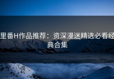 里番H作品推荐：资深漫迷精选必看经典合集