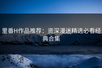 里番H作品推荐：资深漫迷精选必看经典合集