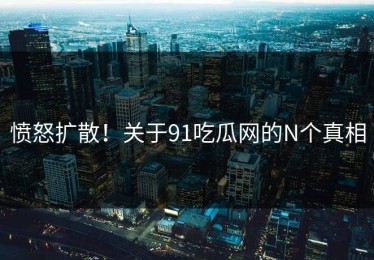 愤怒扩散！关于91吃瓜网的N个真相