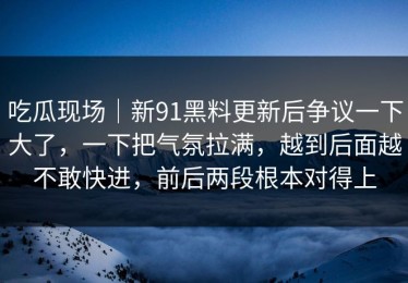 吃瓜现场｜新91黑料更新后争议一下大了，一下把气氛拉满，越到后面越不敢快进，前后两段根本对得上
