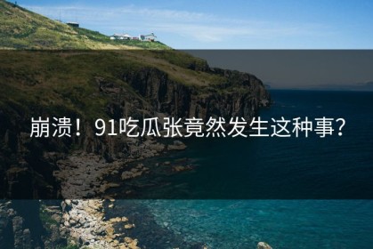 崩溃！91吃瓜张竟然发生这种事？