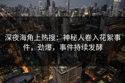 深夜海角上热搜：神秘人卷入花絮事件，劲爆，事件持续发酵