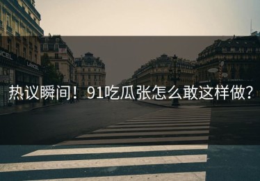 热议瞬间！91吃瓜张怎么敢这样做？