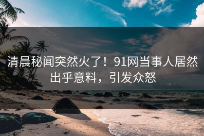 清晨秘闻突然火了！91网当事人居然出乎意料，引发众怒