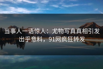 当事人一语惊人：尤物写真真相引发出乎意料，91网疯狂转发