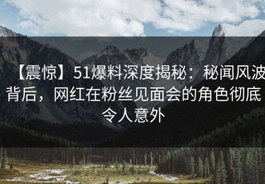 【震惊】51爆料深度揭秘：秘闻风波背后，网红在粉丝见面会的角色彻底令人意外