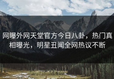 网曝外网天堂官方今日八卦，热门真相曝光，明星丑闻全网热议不断