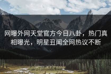网曝外网天堂官方今日八卦，热门真相曝光，明星丑闻全网热议不断