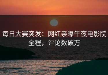 每日大赛突发：网红亲曝午夜电影院全程，评论数破万