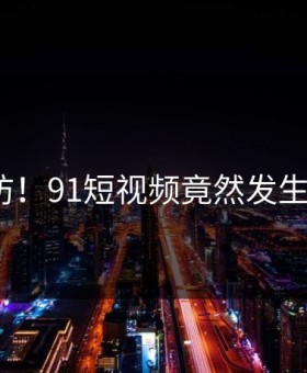 猝不及防！91短视频竟然发生这种事？