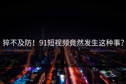 猝不及防！91短视频竟然发生这种事？