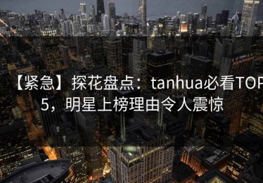 【紧急】探花盘点：tanhua必看TOP5，明星上榜理由令人震惊