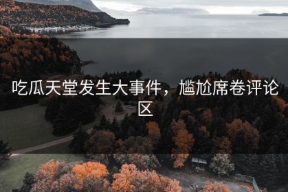 吃瓜天堂发生大事件，尴尬席卷评论区