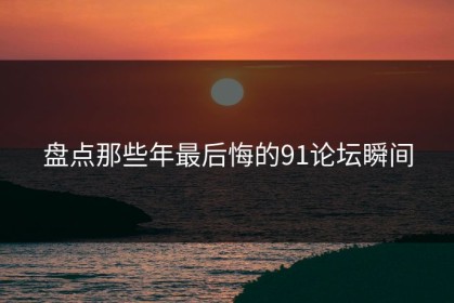 盘点那些年最后悔的91论坛瞬间
