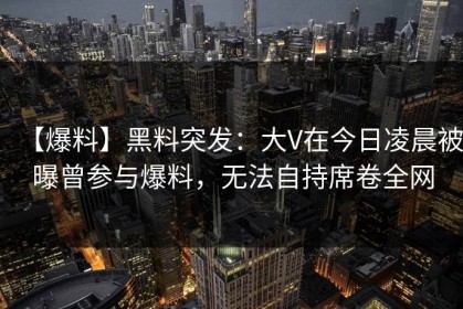 【爆料】黑料突发:大V在今日凌晨被曝曾参与爆料,无法自持席卷全网 【爆料】黑料突发:大V在今日凌晨被曝曾参与爆料,无法自持席卷全网