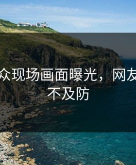 吃瓜群众现场画面曝光，网友直呼猝不及防